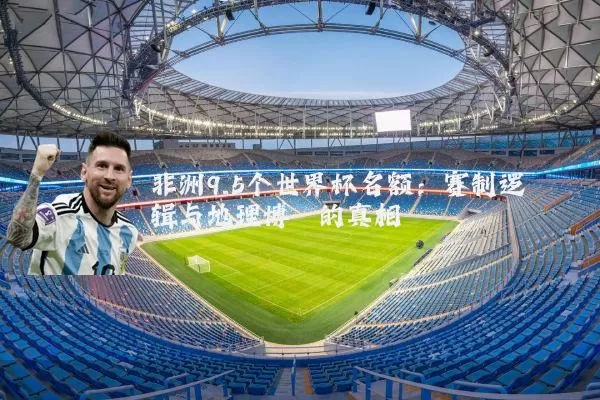 非洲9.5个世界杯名额：赛制逻辑与地理博弈的真相