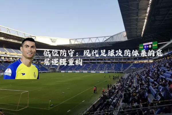 低位防守:现代足球攻防体系的底层逻辑重构