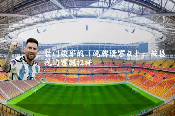射门效率的「洗牌清零点」:被忽视的赛制杠杆